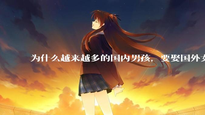 为什么越来越多的国内男孩，要娶国外女孩?